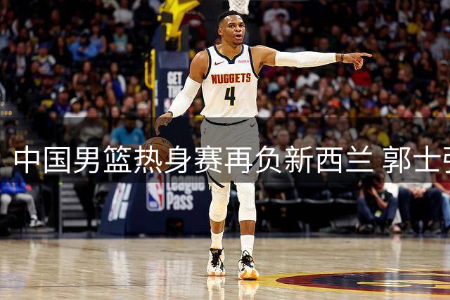 中国男篮热身赛再负新西兰 郭士强战术体系遭遇严峻考验