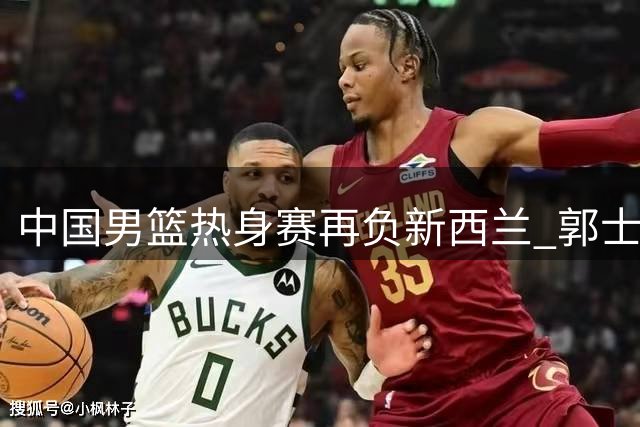 中国男篮热身赛再负新西兰 郭士强战术体系遭遇严峻考验
