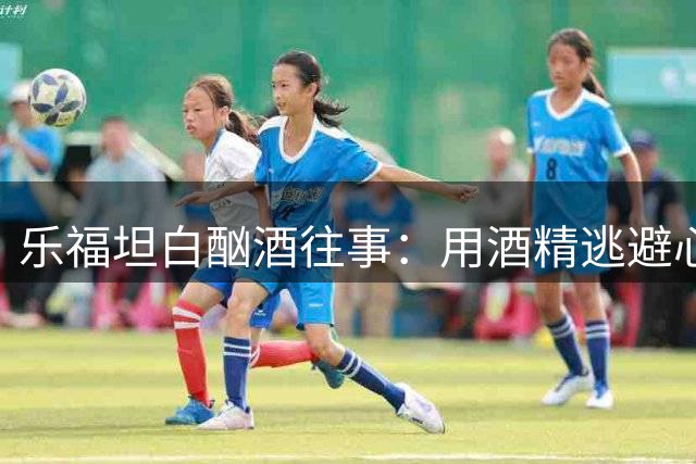 乐福坦白酗酒往事：用酒精逃避心理创伤的黑暗岁月