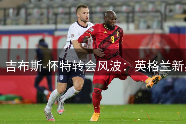 吉布斯-怀特转会风波：英格兰新星能否迎来职业生涯转折点？