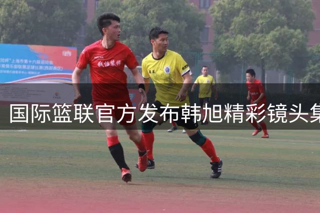 国际篮联官方发布韩旭精彩镜头集锦