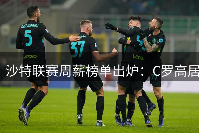 沙特联赛周薪榜单出炉：C罗高居榜首，马丁内利跻身前十