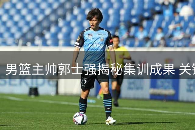 男篮主帅郭士强揭秘集训成果 关键两战前强调"释放自我