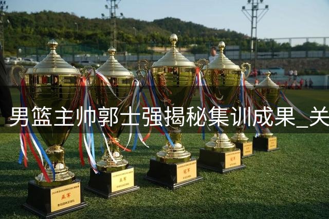 男篮主帅郭士强揭秘集训成果 关键两战前强调"释放自我