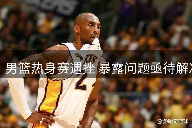 男篮热身赛遇挫 暴露问题亟待解决