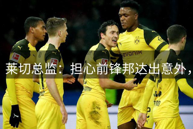 莱切总监：担心前锋邦达出意外，俱乐部和经纪人都联系不到他