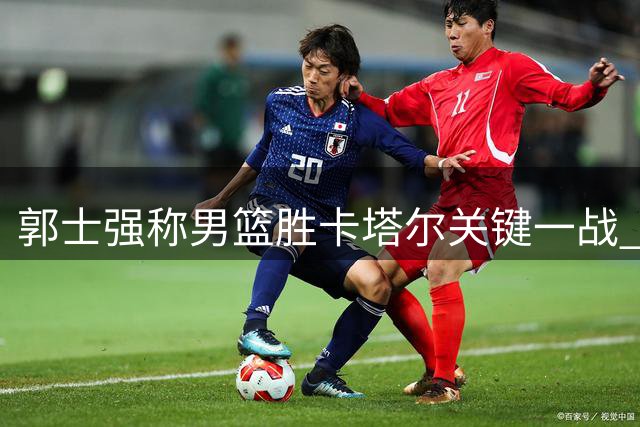 郭士强称男篮胜卡塔尔关键一战 强调后续赛事不容闪失