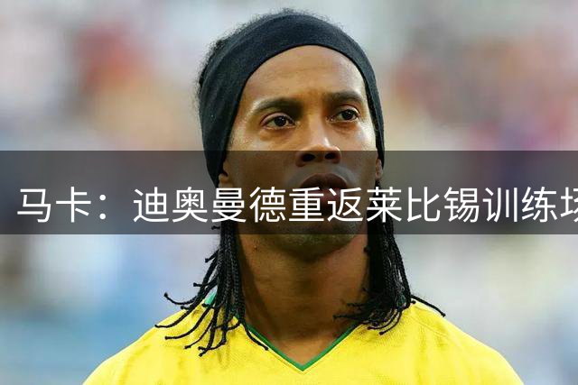 马卡：迪奥曼德重返莱比锡训练场，理论上他本该1.3亿欧转会皇马