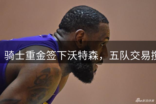 骑士重金签下沃特森，五队交易搅动东部格局