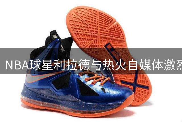 NBA球星利拉德与热火自媒体激烈交锋 公开拒绝对方道歉引热议